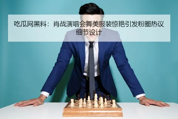 吃瓜网黑料：肖战演唱会舞美服装惊艳引发粉圈热议细节设计