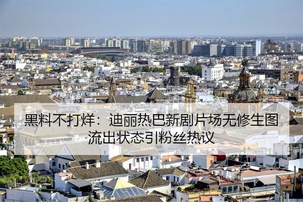 黑料不打烊：迪丽热巴新剧片场无修生图流出状态引粉丝热议